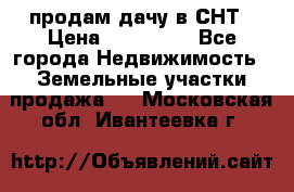 продам дачу в СНТ › Цена ­ 500 000 - Все города Недвижимость » Земельные участки продажа   . Московская обл.,Ивантеевка г.